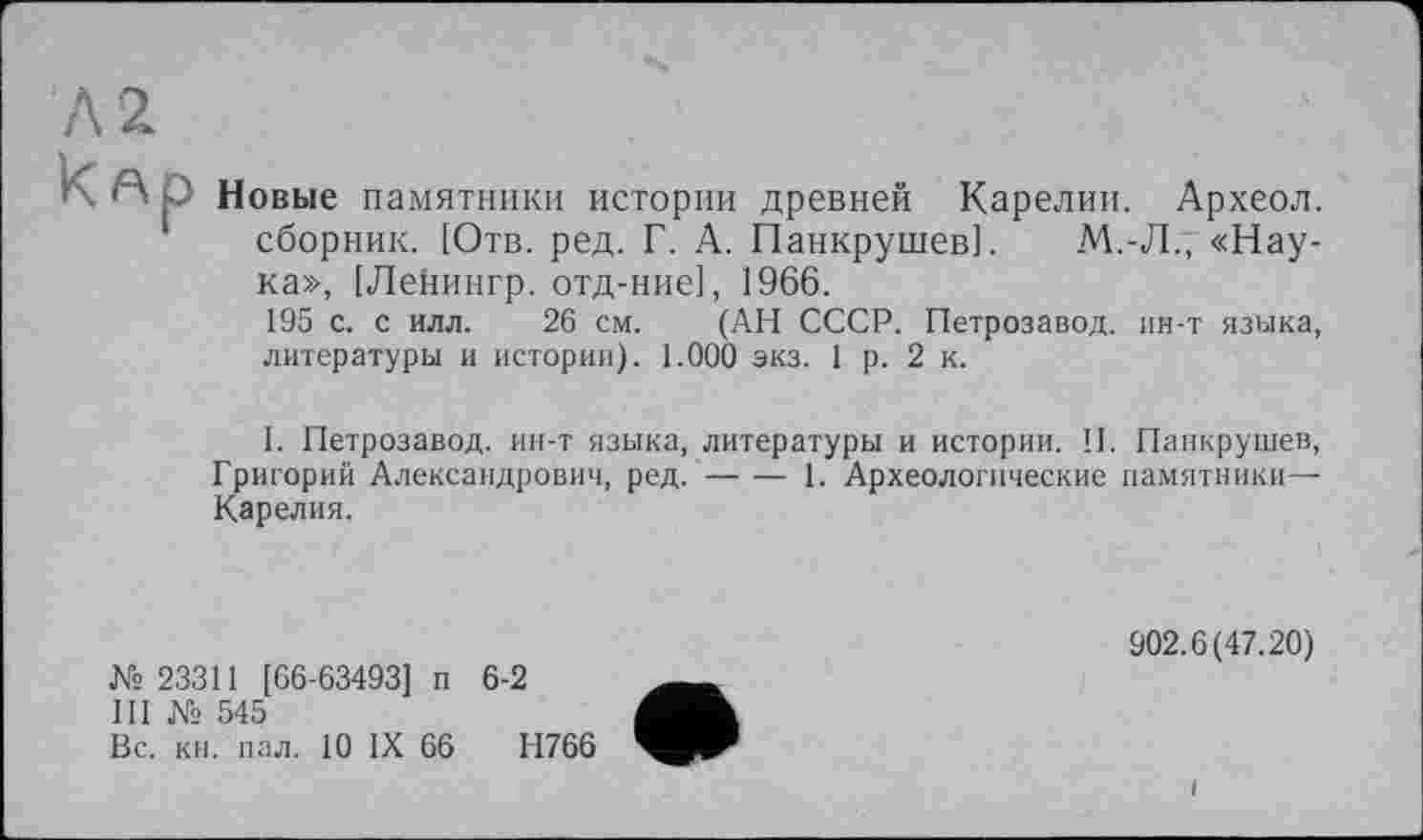 ﻿Р Новые памятники истории древней Карелии. Археол. сборник. [Отв. ред. Г. А. Панкрушев].	М.-Л., «Нау-
ка», [Ленингр. отд-ние], 1966.
195 с. с илл. 26 см. (АН СССР. Петрозавод. ин-т языка, литературы и истории). 1.000 экз. 1 р. 2 к.
I. Петрозавод. ин-т языка, литературы и истории. II. Панкрушев, Григорий Александрович, ред.--1. Археологические памятники—
Карелия.
№ 23311 [66-63493] п 6-2
III № 545
Вс. кн. пал. 10 IX 66	Н766
902.6(47.20)